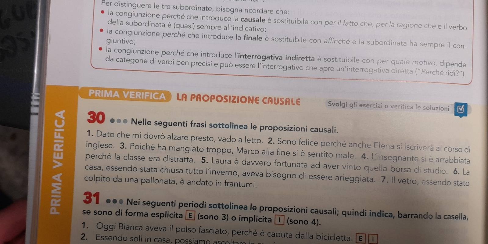 Per distinguere le tre subordinate, bisogna ricordare che:
la congiunzione perché che introduce la causale è sostituibile con per il fatto che, per la ragione che e il verbo
della subordinata è (quasi) sempre all'indicativo;
la congiunzione perché che introduce la finale è sostituibile con affinché e la subordinata ha sempre il con-
giuntivo;
la congiunzione perché che introduce l'interrogativa indiretta è sostituibile con per quale motivo, dipende
da categorie di verbi ben precisi e può essere l'interrogativo che apre un’interrogativa diretta (“Perché ridi?”).
PRIMA VERIFICA LA PROPOSIZIONE CAUSALE Svolgi gli esercizi o verifica le soluzioni
30 ●●● Nelle seguenti frasi sottolinea le proposizioni causali.
1. Dato che mi dovrò alzare presto, vado a letto. 2. Sono felice perché anche Elena si iscriverà al corso di
inglese. 3. Poiché ha mangiato troppo, Marco alla fine si è sentito male. 4. L'insegnante si è arrabbiata
> casa, essendo stata chiusa tutto l’inverno, aveva bisogno di essere arieggiata. 7. Il vetro, essendo stato
perché la classe era distratta. 5. Laura è davvero fortunata ad aver vinto quella borsa di studio. 6. La
colpito da una pallonata, è andato in frantumi.
31 ●●● Nei seguenti periodi sottolinea le proposizioni causali; quindi indica, barrando la casella,
se sono di forma esplicita Ⓔ (sono 3) o implicita □ (sono 4).
1. Oggi Bianca aveva il polso fasciato, perché è caduta dalla bicicletta. E |
2. Essendo soli in casa, possiamo asct