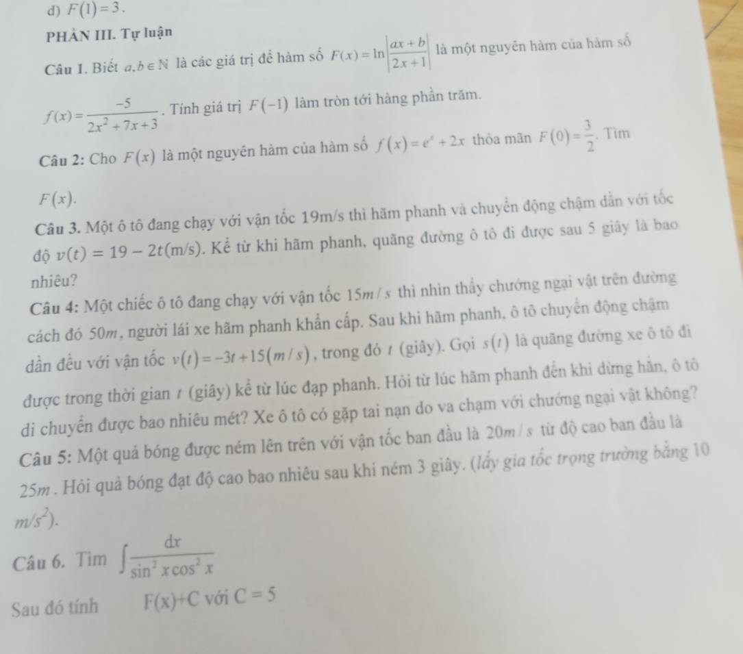 F(1)=3.
PHẢN III. Tự luận
Câu 1. Biết a,b∈ N là các giá trị để hàm số F(x)=ln | (ax+b)/2x+1 | là một nguyên hàm của hàm số
f(x)= (-5)/2x^2+7x+3 . Tính giá trị F(-1) làm tròn tới hàng phần trăm.
Câu 2: Cho F(x) là một nguyên hàm của hàm số f(x)=e^x+2x thỏa mãn F(0)= 3/2 . Tim
F(x).
Câu 3. Một ô tô đang chạy với vận tốc 19m/s thì hãm phanh và chuyển động chậm dẫn với tốc
độ v(t)=19-2t(m/s). Kể từ khi hãm phanh, quãng đường ô tô đi được sau 5 giây là bao
nhiêu?
Câu 4: Một chiếc ô tô đang chạy với vận tốc 15m /s thì nhìn thấy chướng ngại vật trên đường
cách đó 50m, người lái xe hãm phanh khẩn cấp. Sau khi hãm phanh, ô tô chuyên động chậm
dần đều với vận tốc v(t)=-3t+15(m/s) , trong đỏ 1 (giây). Gọi s(1) là quãng đường xe ô tô đi
được trong thời gian ≠ (giây) kể từ lúc đạp phanh. Hỏi từ lúc hãm phanh đến khi dừng hãn, ô tô
di chuyển được bao nhiêu mét? Xe ô tô có gặp tai nạn do va chạm với chướng ngại vật không?
Câu 5: Một quả bóng được ném lên trên với vận tốc ban đầu là 20m / s từ độ cao ban đầu là
25m . Hỏi quả bóng đạt độ cao bao nhiêu sau khi ném 3 giây. (lẩy gia tốc trọng trường bằng 10
m/s^2).
Câu 6. Tìm ∈t  dx/sin^2xcos^2x 
Sau đó tính F(x)+C với C=5