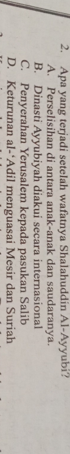 Apa yang terjadi setelah wafatnya Shalahuddin Al-Ayyubi?
A. Perselisihan di antara anak-anak dan saudaranya.
B. Dinasti Ayyubiyah diakui secara internasional
C. Penyerahan Yerusalem kepada pasukan Salib
D. Keturunan al-‘Adil menguasai Mesir dan Suriah