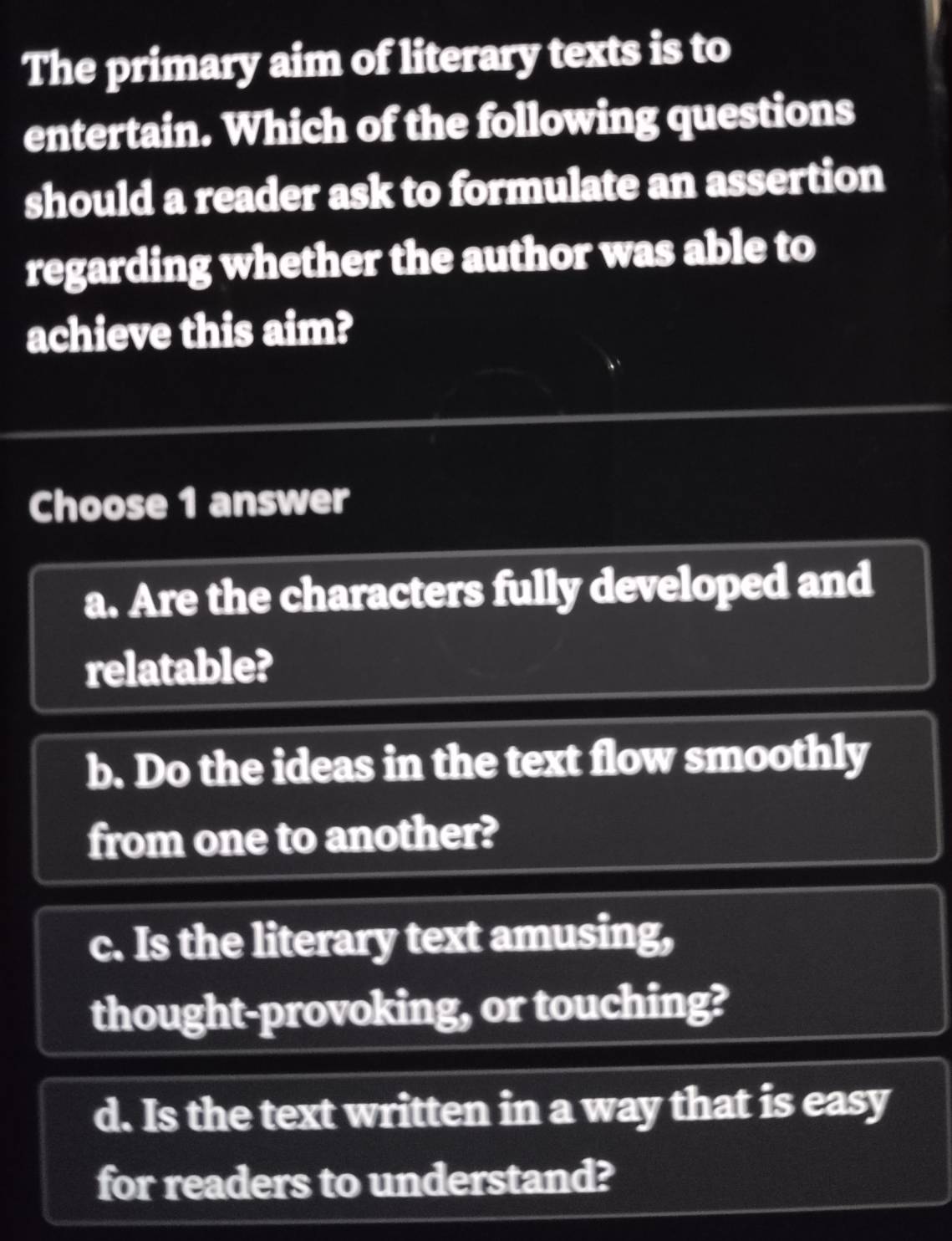 The primary aim of literary texts is to
entertain. Which of the following questions
should a reader ask to formulate an assertion
regarding whether the author was able to
achieve this aim?
Choose 1 answer
a. Are the characters fully developed and
relatable?
b. Do the ideas in the text flow smoothly
from one to another?
c. Is the literary text amusing,
thought-provoking, or touching?
d. Is the text written in a way that is easy
for readers to understand?