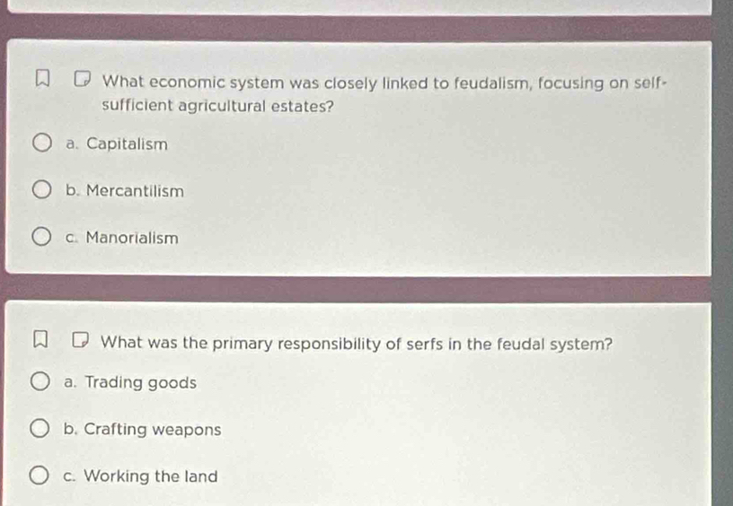 What economic system was closely linked to feudalism, focusing on self-
sufficient agricultural estates?
a. Capitalism
b. Mercantilism
c. Manorialism
What was the primary responsibility of serfs in the feudal system?
a. Trading goods
b. Crafting weapons
c. Working the land