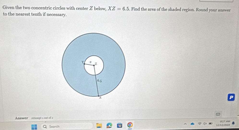 Given the two concentric circles with center Z below, XZ=6.5. Find the area of the shaded region. Round your answer 
to the nearest tenth if necessary. 
P 
Answer Attempt 1 out of 2 
927 AM 
Search 12/12/2924