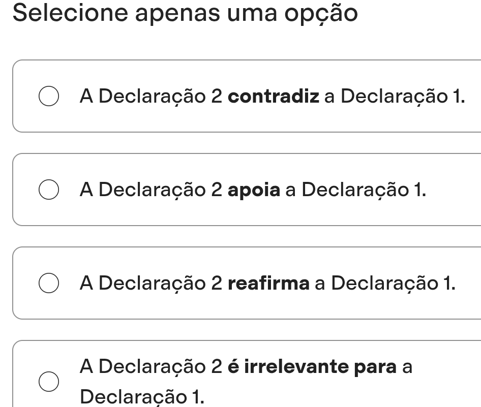 Selecione apenas uma opção
A Declaração 2 contradiz a Declaração 1.
A Declaração 2 apoia a Declaração 1.
A Declaração 2 reafirma a Declaração 1.
A Declaração 2 é irrelevante para a
Declaração 1.