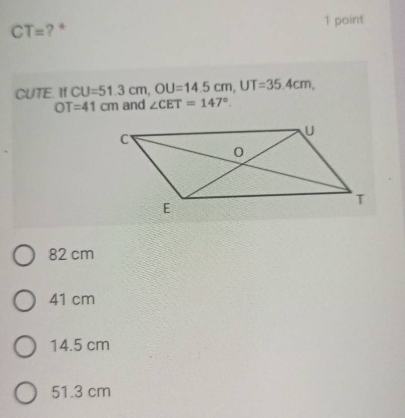 CT= ? *
1 point
CUTE. If CU=51.3cm, OU=14.5cm, UT=35.4cm,
OT=41cm and ∠ CET=147°.
82 cm
41 cm
14.5 cm
51.3 cm