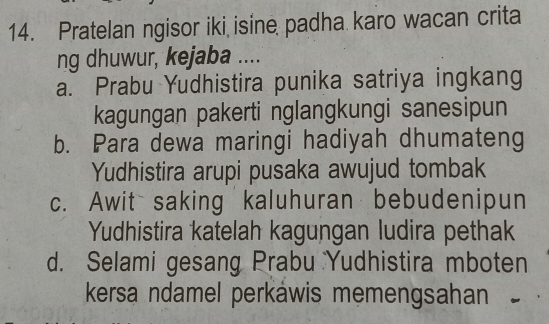 Pratelan ngisor iki isine padha karo wacan crita
ng dhuwur, kejaba ....
a. Prabu Yudhistira punika satriya ingkang
kagungan pakerti nglangkungi sanesipun
b. Para dewa maringi hadiyah dhumateng
Yudhistira arupi pusaka awujud tombak
c. Awit saking kaluhuran bebudenipun
Yudhistira katelah kagungan ludira pethak
d. Selami gesang Prabu Yudhistira mboten
kersa ndamel perkáwis memengsahan