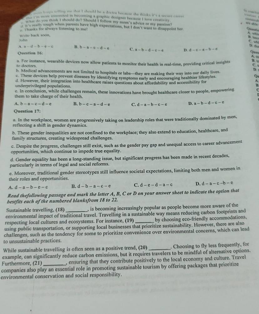 cructon Srton 
mom keeps telling me that I should be a doctor because she think=a secure career
or I'm more interested in becoming a graphic designer because I fove creativity
stainal
What do you think I should do? Should I follow my mom's advice or my passion?
are shle
It's really tough when parents have high expectations, but I don't want to disappoint her
e. Thanks for always listening to me!
Questic
A. whl
Write back soon,
B. hece C. wh
John
D. the
A. a-d-b-e-c B. b-a-c-d-e C. a-b-d-c-e D. d-c-a-b-c
Question 16:
Ques
A. to
a. For instance, wearable devices now allow patients to monitor their health in real-time, providing critical insights B. tc
to doctors. C.
D. 
b. Medical advancements are not limited to hospitals or labs—they are making their way into our daily lives.
c. These devices help prevent diseases by identifying symptoms early and encouraging healthier lifestyles.
Qu
d. However, their integration into healthcare raises questions about affordability and accessibility for
A
underprivileged populations
B
e. In conclusion, while challenges remain, these innovations have brought healthcare closer to people, empowering C
them to take charge of their health.
A. b-a-c-d-e B. b-c-a-d-e C. d-a-b-c-e D. a-b-d-c-e
Question 17:
a. In the workplace, women are progressively taking on leadership roles that were traditionally dominated by men,
reflecting a shift in gender dynamics.
b. These gender inequalities are not confined to the workplace; they also extend to education, healthcare, and
family structures, creating widespread challenges.
c. Despite the progress, challenges still exist, such as the gender pay gap and unequal access to career advancement
opportunities, which continue to impede true equality.
d. Gender equality has been a long-standing issue, but significant progress has been made in recent decades,
particularly in terms of legal and social reforms.
e. Moreover, traditional gender stereotypes still influence societal expectations, limiting both men and women in
their roles and opportunities.
A. d-a-b-e-c B. d-b-a-c-e C. d-e-d-a-c D. d-a-c-b-e
Read thefollowing passage and mark the letter A, B, C or D on your answer sheet to indicate the option that
bestfits each of the numbered blanksfrom 18 to 22.
Sustainable travelling, (18) , is becoming increasingly popular as people become more aware of the
environmental impact of traditional travel. Travelling in a sustainable way means reducing carbon footprints and
respecting local cultures and ecosystems. For instance, (19) _by choosing eco-friendly accommodations,
using public transportation, or supporting local businesses that prioritize sustainability. However, there are also
challenges, such as the tendency for some to prioritize convenience over environmental concerns, which can lead
to unsustainable practices.
While sustainable travelling is often seen as a positive trend, (20)_ . Choosing to fly less frequently, for
example, can significantly reduce carbon emissions, but it requires travelers to be mindful of alternative options.
Furthermore, (21) , ensuring that they contribute positively to the local economy and culture. Travel
companies also play an essential role in promoting sustainable tourism by offering packages that prioritize
environmental conservation and social responsibility.