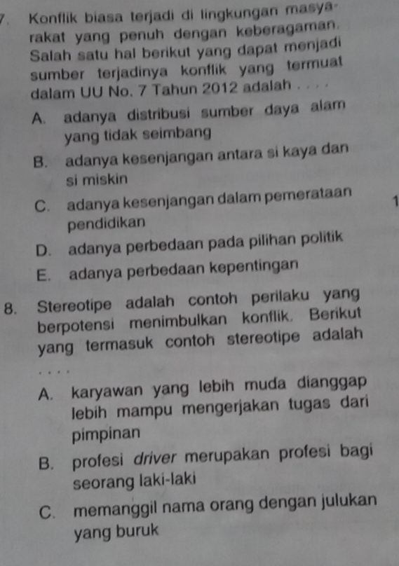 Konflik biasa terjadi di lingkungan masya-
rakat yang penuh dengan keberagaman.
Salah satu hal berikut yang dapat menjadi
sumber terjadinya konflik yang termuat
dalam UU No. 7 Tahun 2012 adalah . .
A. adanya distribusi sumber daya alam
yang tidak seimbang
B. adanya kesenjangan antara si kaya dan
si miskin
C. adanya kesenjangan dalam pemerataan 1
pendidikan
D. adanya perbedaan pada pilihan politik
E. adanya perbedaan kepentingan
8. Stereotipe adalah contoh perilaku yang
berpotensi menimbulkan konflik. Berikut
yang termasuk contoh stereotipe adalah
A. karyawan yang lebih muda dianggap
lebih mampu mengerjakan tugas dari
pimpinan
B. profesi driver merupakan profesi bagi
seorang laki-laki
C. memanggil nama orang dengan julukan
yang buruk