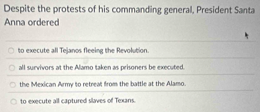 Despite the protests of his commanding general, President Santa
Anna ordered
to execute all Tejanos fleeing the Revolution.
all survivors at the Alamo taken as prisoners be executed.
the Mexican Army to retreat from the battle at the Alamo.
to execute all captured slaves of Texans.