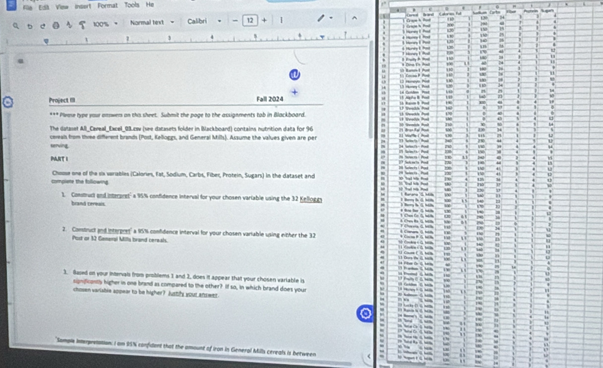 a  File Edit View Insert Format Tools He
^ Cereal Brand Calerins Fall Sadliuen Carts
120
a 100% Normal text Calibri 、 -  12 + 290 Q 4
m
Honey | Pist k20 150 23
3 4
130 150
4 Honey & Yos 120 76
Hnry (  Pou 140 135
120
6 Honey & Post 220 170 4 d
110 180
* Dina 5º Pad 1∞0 ^0 24 11
t( tmmI Pus 120
11. Cocna P. Post 180 26
L] Honeyo Past 130 110 190 76
L3 Honey C Pos 120 100 298 u
2
Project III 14 Gcriden Post 110 13D 54
Fall 2024
10 160
1A Raistn D. Pusd
160 a
***Please type your answers on this sheet. Submit the page to the assignments tab in Blackboard. 180 170 190 100 d 19
0
210 %0
The dataset All_Cereal_Excel_03.csv (see datasets folder in Blackboard) contains nutrition data for 96 23 Waffle ( Post  11 Bran Faí Post s00 236 5
25
cereals from three different brands (Post, Kelloggs, and General Mills). Assume the values given are per 23 Selects ! Pust 240 120 us . L
230
no
serving. 24 Selects+ Pont 15 Salects < Pust 220 150 150 )9 .
y
a
PART I 28 Selectal Post 27 Selcects Pod 220 730 as 240
15
] 100 44
220 130 a5
Gdect 1 Pas 220
Choose one of the six variables (Calories, Fat, Sodium, Carbs, Fiber, Protein, Sugars) in the dataset and 29 Selects . Pasd 10 Trail Mz Ros 230 13
n 150 41
  
complete the following 13 Tral Mà Post 11 Grad Mia Pest 1 1 210 10
u40
l∞ 160 230 37
23
1. Construct and interpret" a 95% confidence interval for your chosen variable using the 32 Kelloggy l Barana G Ms 2 Berry ( G. Milla t t∞o 170 22 72
15
brand cereals.  Berry ts G Mh
# tn ter G um 100 D
3 Chen Co. B, Milk Do as 26
t∞e o 
4 T Chocela G, Millb no 120 2%0 23 2
M
l Covara G. Mitls
2. Construct and interpret" a 95% confidence interval for your chosen variable using either the 32 t0 Cuckip e G. MSh 9 Cocna P G. M h 112 ~ 1o
1s0
150
12
Post or 32 General Mills brand cereals. 1 1. Cooke s 0. Milh : a 180 140 72 a
u
9 12 Coune C G Melb to
13 Dora the G. Mlla
14 Fiter Or C. Mety
h
13 Frardan G Milh 1 10 t90 25 14
79 、
4 15 frosted G. Mth I to
3. Based on your intervals from problems 1 and 2. does it appear that your chosen variable is  1 8 Haney h G. Mlla 18 Golden C. Mch 120 190
s 17 Yuty C0 Ma 100 27
significantly higher in one brand as compared to the other? If so, in which brand does your  20 Ashnoe ( Aam 11o 210
1 n0 1
chosen variable appear to be higher? Justify your answet. 13 Lucky C. G. Nollh n e 4 1 19 2
b
9
21 Ranio ts (. M 130
Mo
1
130 1∞
14 Rone's C. Mb 2h terad . 20
o
21b Yer el Co Q. Naty 100 230
1 
' 786 "
M
29 Tard Re G. Mll a o
'Sample interpretation: I am 95% confident that the amount of Iron in General Mills cereals is between < u tou 14
L 100
to 03 100