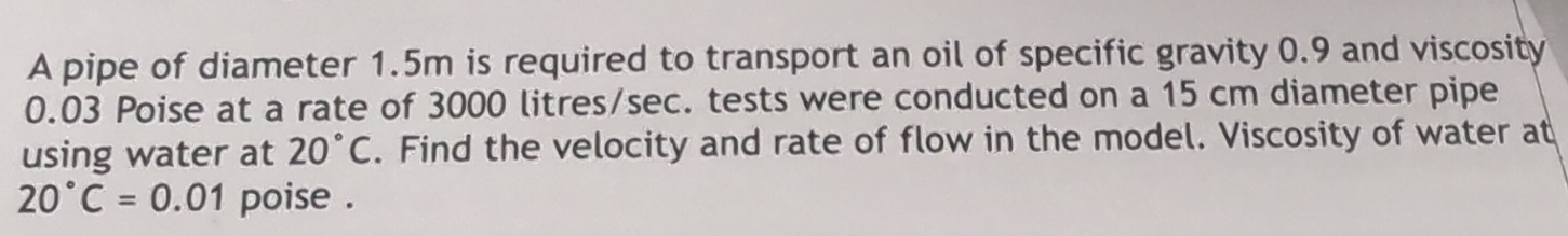 A pipe of diameter 1.5m is required to transport an oil of specific gravity 0.9 and viscosity
0.03 Poise at a rate of 3000 litres/sec. tests were conducted on a 15 cm diameter pipe 
using water at 20°C. Find the velocity and rate of flow in the model. Viscosity of water at
20°C=0.01 poise .
