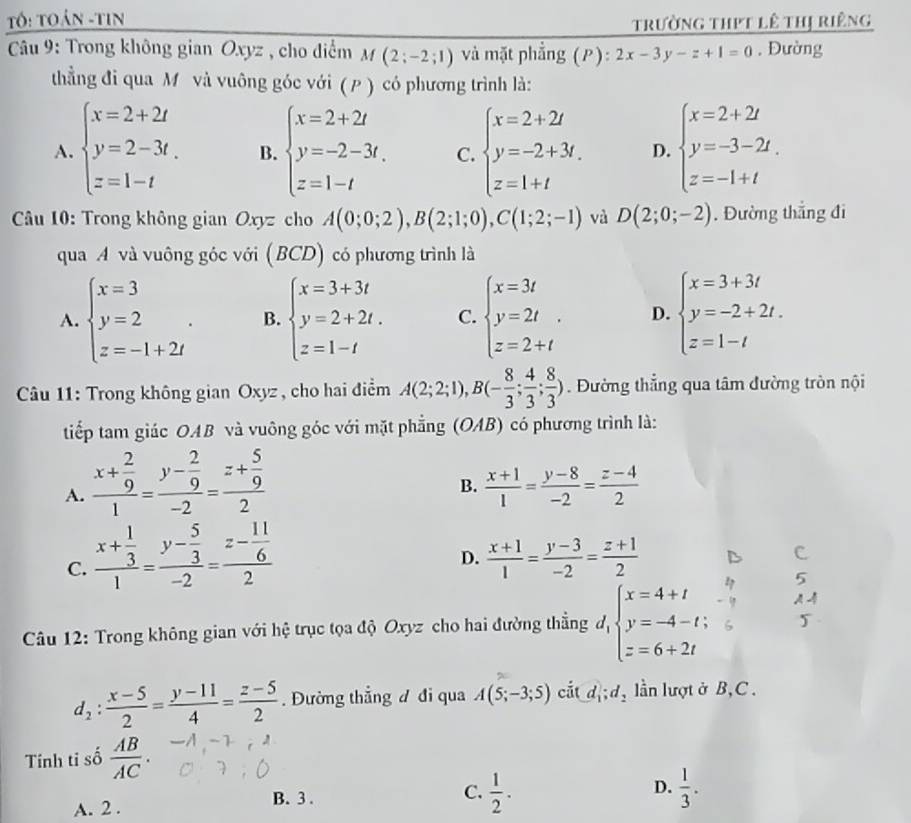 Tố: Toán -tin
trường thịt lê thị riêng
*  Câu 9: Trong không gian Oxyz , cho điểm M(2;-2;1) và mặt phẳng (P): 2x-3y-z+1=0. Đường
thẳng đi qua M và vuông góc với ( P) có phương trình là:
A. beginarrayl x=2+2t y=2-3t. z=1-tendarray. B. beginarrayl x=2+2t y=-2-3t. z=1-tendarray. C. beginarrayl x=2+2t y=-2+3t, z=1+tendarray. D. beginarrayl x=2+2t y=-3-2t. z=-1+tendarray.
* Câu 10: Trong không gian Oxyz cho A(0;0;2),B(2;1;0),C(1;2;-1) và D(2;0;-2). Đường thắng đi
qua A và vuông góc với (BCD) có phương trình là
A. beginarrayl x=3 y=2 z=-1+2iendarray. . B. beginarrayl x=3+3t y=2+2t. z=1-tendarray. C. beginarrayl x=3t y=2t z=2+tendarray. . D. beginarrayl x=3+3t y=-2+2t. z=1-tendarray.
Câu 11: Trong không gian Oxyz, cho hai điểm A(2;2;1),B(- 8/3 ; 4/3 ; 8/3 ). Đường thẳng qua tâm đường tròn nội
tiếp tam giác OAB và vuông góc với mặt phẳng (OAB) có phương trình là:
A. frac x+ 2/9 1=frac y- 2/9 -2=frac z+ 5/9 2
B.  (x+1)/1 = (y-8)/-2 = (z-4)/2 
C. frac x+ 1/3 1=frac y- 5/3 -2=frac z- 11/6 2
D.  (x+1)/1 = (y-3)/-2 = (z+1)/2 
Câu 12: Trong không gian với hệ trục tọa độ Oxyz cho hai đường thẳng dộ _1beginarrayl x=4+t y=-4-t; z=6+2tendarray.
d_2: (x-5)/2 = (y-11)/4 = (z-5)/2 . Đường thắng đ đi qua A(5;-3;5) cắt d_1;d_2 lần lượt ở B,C .
Tính ti số  AB/AC .
B. 3 .
C.  1/2 .  1/3 .
D.
A. 2 .