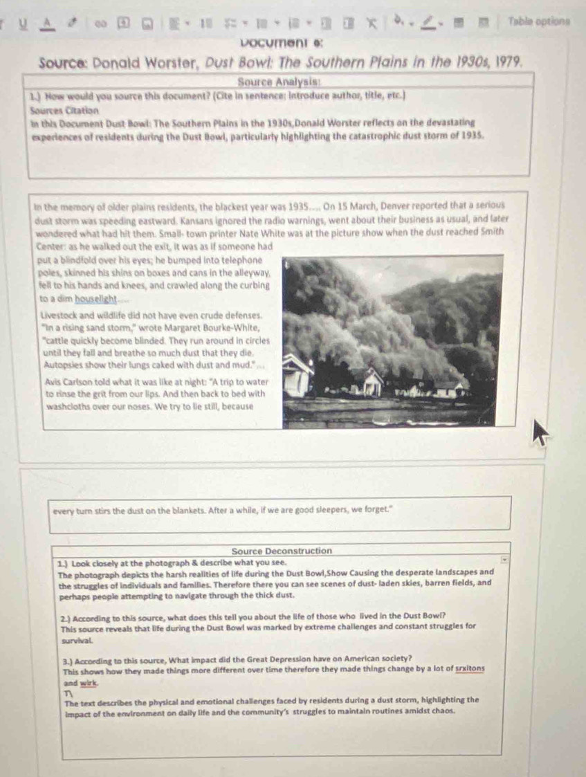 00
1 = Table options
vocument e:
Source: Donald Worster, Dust Bowl: The Southern Plains in the 1930s, 1979.
Source Analysis
1.). How would you source this document? (Cite in sentence; introduce author, title, etc.)
Sources Citation
in this Document Dust Bowl: The Southern Plains in the 1930s,Donald Worster reflects on the devastating
experiences of residents during the Dust Bowl, particularly highlighting the catastrophic dust storm of 1935.
in the memory of older plains residents, the blackest year was 1935.... On 15 March, Denver reported that a serious
dust storm was speeding eastward. Kansans ignored the radio warnings, went about their business as usual, and later
wondered what had hit them. Small- town printer Nate White was at the picture show when the dust reached Smith
Center: as he walked out the exit, it was as if someone ha
put a blindfold over his eyes; he bumped into telephone
poles, skinned his shins on boxes and cans in the alleyway
fell to his hands and knees, and crawled along the curbin
to a dim houselight
Livestock and wildlife did not have even crude defenses
"In a rising sand storm," wrote Margaret Bourke-White,
"cattle quickly become blinded. They run around in circle
until they fall and breathe so much dust that they die.
Autopsies show their lungs caked with dust and mud."     
Avis Carlson told what it was like at night: "A trip to water
to rinse the grit from our lips. And then back to bed with
washcloths over our noses. We try to lie still, because
every turn stirs the dust on the blankets. After a while, if we are good sleepers, we forget."
Source Deconstruction
1.) Look closely at the photograph & describe what you see.
The photograph depicts the harsh realities of life during the Dust Bowl,Show Causing the desperate landscapes and
the struggles of individuals and families. Therefore there you can see scenes of dust- laden skies, barren fields, and
perhaps people attempting to navigate through the thick dust.
2.) According to this source, what does this tell you about the life of those who lived in the Dust Bowl?
This source reveals that life during the Dust Bowl was marked by extreme challenges and constant struggles for
survival.
3.) According to this source, What impact did the Great Depression have on American society?
This shows how they made things more different over time therefore they made things change by a lot of srxitons
and wirk.
n
The text describes the physical and emotional challenges faced by residents during a dust storm, highlighting the
impact of the environment on daily life and the community's struggles to maintain routines amidst chaos.