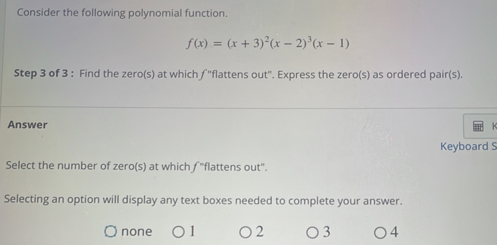 Consider the following polynomial function.
f(x)=(x+3)^2(x-2)^3(x-1)
Step 3 of 3 : Find the zero(s) at which ∫ 'flattens out". Express the zero(s) as ordered pair(s).
Answer
Keyboard S
Select the number of zero(s) at which ƒ "flattens out".
Selecting an option will display any text boxes needed to complete your answer.
none 1 2 3 4