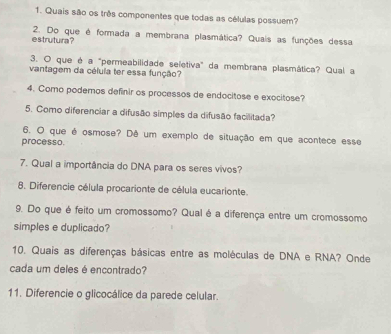 Quais são os três componentes que todas as células possuem? 
2. Do que é formada a membrana plasmática? Quais as funções dessa 
estrutura? 
3. O que é a "permeabilidade seletiva" da membrana plasmática? Qual a 
vantagem da célula ter essa função? 
4. Como podemos definir os processos de endocitose e exocitose? 
5. Como diferenciar a difusão simples da difusão facilitada? 
6. O que é osmose? Dê um exemplo de situação em que acontece esse 
processo. 
7. Qual a importância do DNA para os seres vivos? 
8. Diferencie célula procarionte de célula eucarionte. 
9. Do que é feito um cromossomo? Qual é a diferença entre um cromossomo 
simples e duplicado? 
10. Quais as diferenças básicas entre as moléculas de DNA e RNA? Onde 
cada um deles é encontrado? 
11. Diferencie o glicocálice da parede celular.