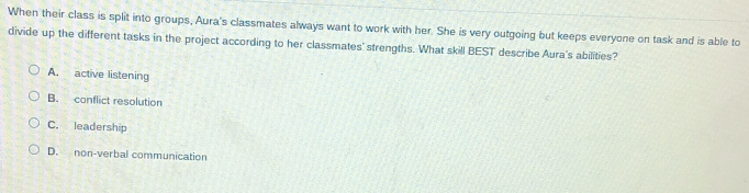 When their class is split into groups, Aura's classmates always want to work with her. She is very outgoing but keeps everyone on task and is able to
divide up the different tasks in the project according to her classmates' strengths. What skill BEST describe Aura's abilities?
A. active listening
B. conflict resolution
C. leadership
D. non-verbal communication