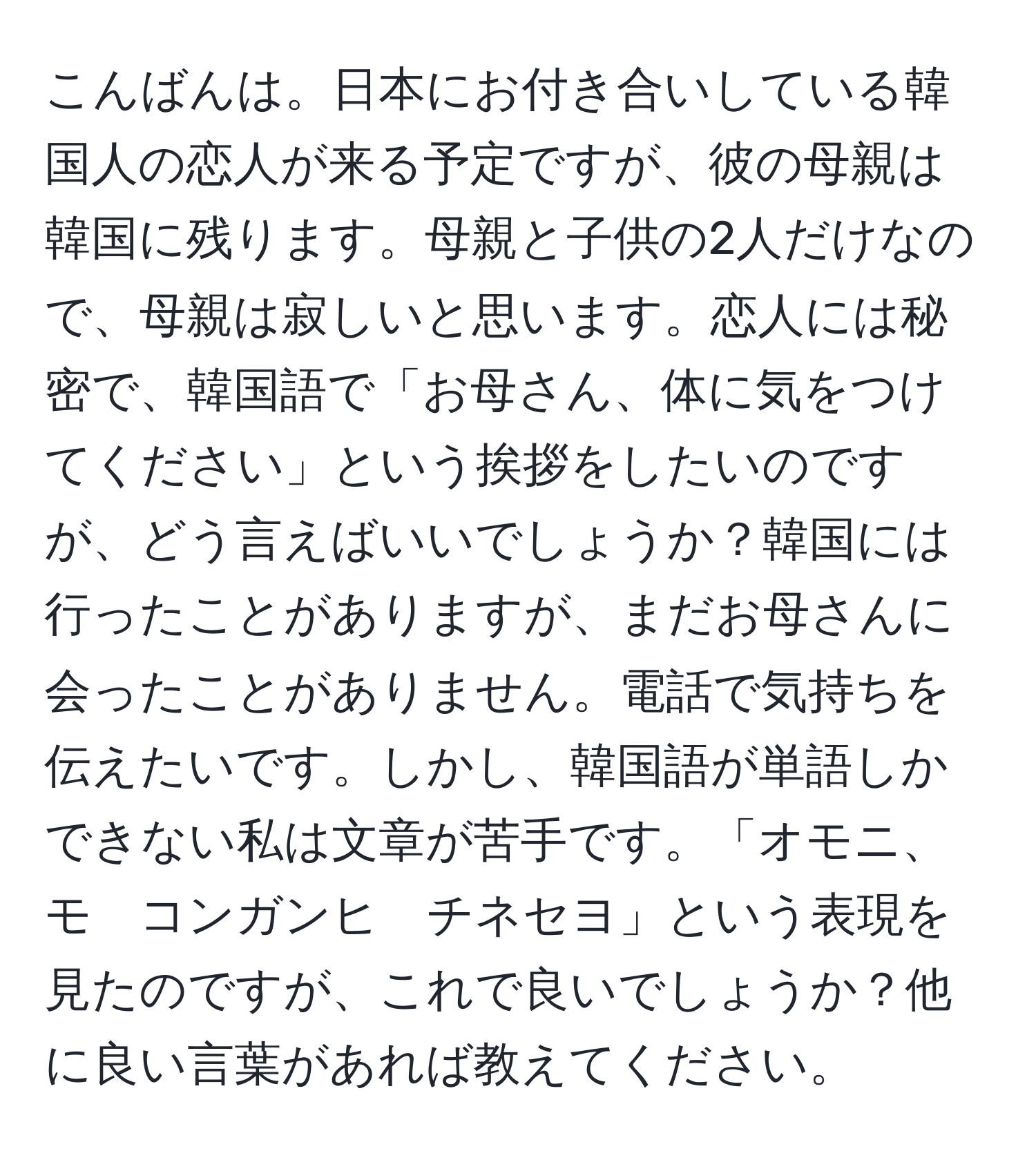 こんばんは。日本にお付き合いしている韓国人の恋人が来る予定ですが、彼の母親は韓国に残ります。母親と子供の2人だけなので、母親は寂しいと思います。恋人には秘密で、韓国語で「お母さん、体に気をつけてください」という挨拶をしたいのですが、どう言えばいいでしょうか？韓国には行ったことがありますが、まだお母さんに会ったことがありません。電話で気持ちを伝えたいです。しかし、韓国語が単語しかできない私は文章が苦手です。「オモニ、モ　コンガンヒ　チネセヨ」という表現を見たのですが、これで良いでしょうか？他に良い言葉があれば教えてください。