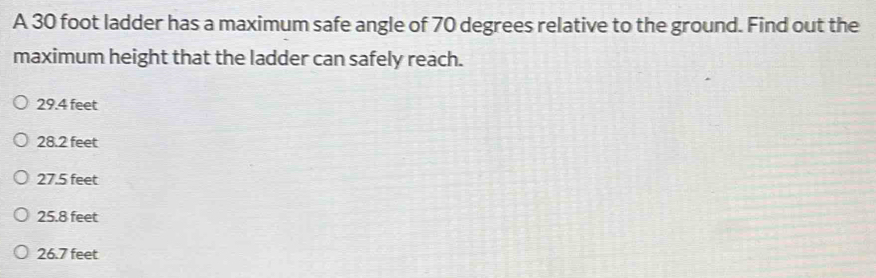 A 30 foot ladder has a maximum safe angle of 70 degrees relative to the ground. Find out the
maximum height that the ladder can safely reach.
29.4 feet
28.2 feet
27.5 feet
25.8 feet
26.7 feet