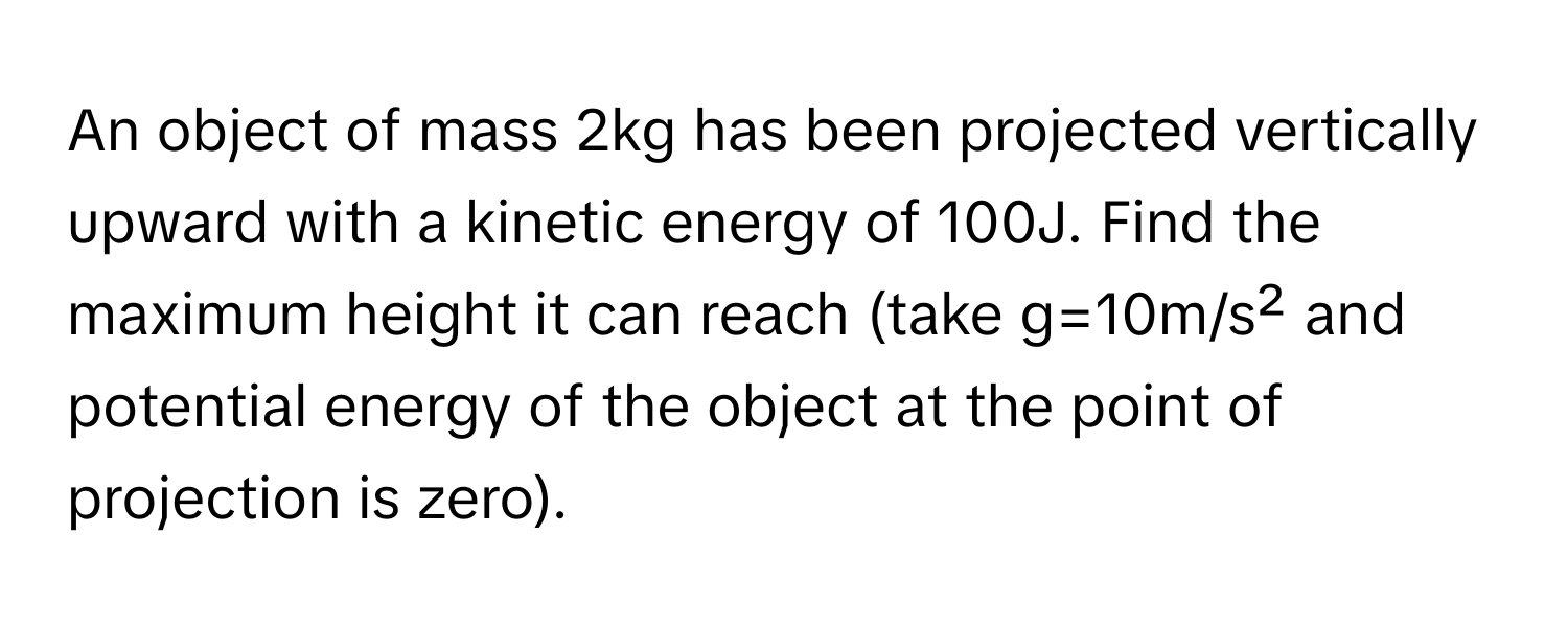 An object of mass 2kg has been projected vertically upward with a kinetic energy of 100J. Find the maximum height it can reach (take g=10m/s² and potential energy of the object at the point of projection is zero).