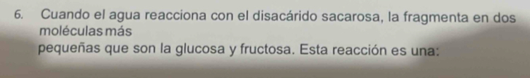 Cuando el agua reacciona con el disacárido sacarosa, la fragmenta en dos 
moléculas más 
pequeñas que son la glucosa y fructosa. Esta reacción es una: