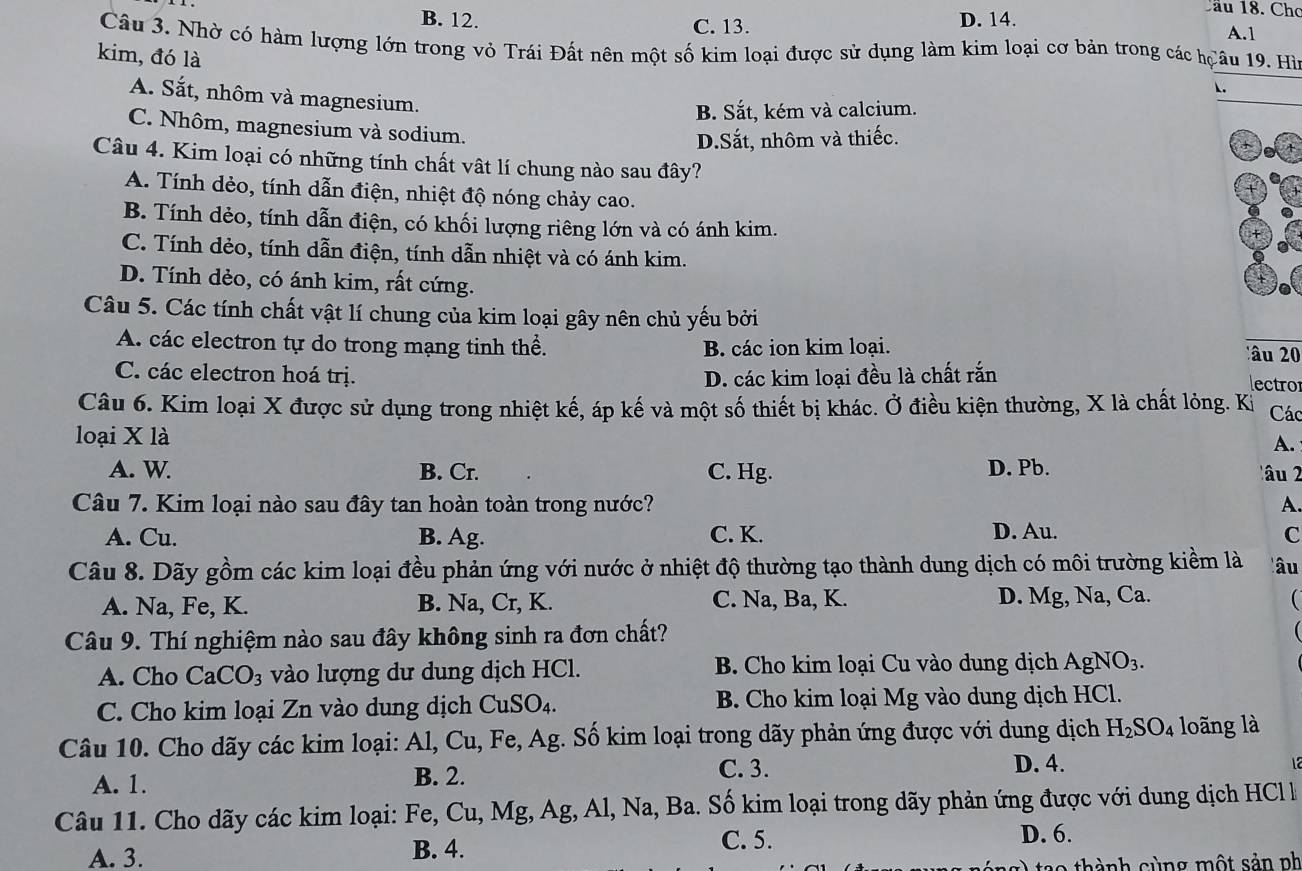 B. 12. C. 13. D. 14.
Cầu 18. Cho
A.1
Câu 3. Nhờ có hàm lượng lớn trong vỏ Trái Đất nên một số kim loại được sử dụng làm kim loại cơ bản trong các hCâu 19. Hìn
kim, đó là
A. Sắt, nhôm và magnesium.
B. Sắt, kém và calcium.
C. Nhôm, magnesium và sodium.
D.Sắt, nhôm và thiếc.
Câu 4. Kim loại có những tính chất vật lí chung nào sau đây?
A. Tính dẻo, tính dẫn điện, nhiệt độ nóng chảy cao.
B. Tính dẻo, tính dẫn điện, có khối lượng riêng lớn và có ánh kim.
C. Tính dẻo, tính dẫn điện, tính dẫn nhiệt và có ánh kim.
D. Tính dẻo, có ánh kim, rất cứng.
Câu 5. Các tính chất vật lí chung của kim loại gây nên chủ yếu bởi
A. các electron tự do trong mạng tinh thể. B. các ion kim loại.  â u 2
C. các electron hoá trị. D. các kim loại đều là chất rắn
lectror
Câu 6. Kim loại X được sử dụng trong nhiệt kế, áp kế và một số thiết bị khác. Ở điều kiện thường, X là chất lỏng. Kị Các
loại X là
A.
A. W. B. Cr. C. Hg. D. Pb. âu 2
Câu 7. Kim loại nào sau đây tan hoàn toàn trong nước? A.
A. Cu. B. Ag. C. K. D. Au. C
Câu 8. Dãy gồm các kim loại đều phản ứng với nước ở nhiệt độ thường tạo thành dung dịch có môi trường kiềm là lâu
A. Na, Fe, K. B. Na, Cr, K. C. Na, Ba, K. D. Mg, Na, Ca. 
Câu 9. Thí nghiệm nào sau đây không sinh ra đơn chất?
A. Cho CaCO_3 vào lượng dư dung dịch HCl. B. Cho kim loại Cu vào dung dịch Ag NO_3.
C. Cho kim loại Zn vào dung dịch CuS O_4. B. Cho kim loại Mg vào dung dịch HCl.
Câu 10. Cho dãy các kim loại: Al, Cu, Fe, Ag. Số kim loại trong dãy phản ứng được với dung dịch H_2SO_4 loãng là
A. 1. B. 2.
C. 3. D. 4.
Câu 11. Cho dãy các kim loại: Fe, Cu, Mg, Ag, Al, Na, Ba. Số kim loại trong dãy phản ứng được với dung dịch HCl l
A. 3. B. 4.
C. 5. D. 6.
t o  thành cùng một sản nh