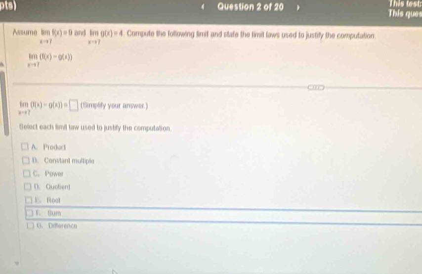 This lest
pts) Question 2 of 20 This ques
Assume limlimits _xto 7f(x)=0 and limlimits _xto 7g(x)=4. Compute the following fimit and state the limit laws used to justify the computation
limlimits _xto 7(f(x)-g(x))
limlimits _xto 7(f(x)-g(x))=□ (Simplify your answer.)
Select each fimil law used to justify the computation.
A. Product
D. Constant multiple
C. Power
D. Quotient
E. Roal
F Sum
G. Difference