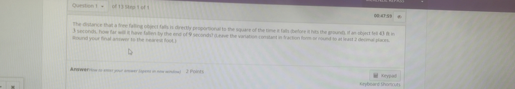 00:47:59 
The distance that a free falling object falls is directly proportional to the square of the time it falls (before it hits the ground). If an object fell 43 ft in
3 seconds, how far will it have fallen by the end of 9 seconds? (Leave the variation constant in fraction form or round to at least 2 decimal places. 
Round your final answer to the nearest foot.) 
AnsworHow to enter your answer (opens in new window) 2 Points 
Keypad 
Keyboard Shortcuts