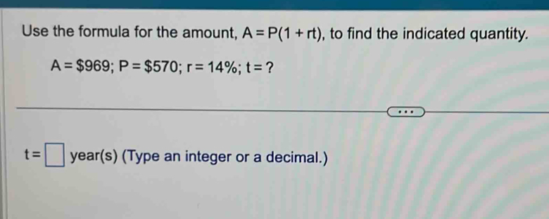 Use the formula for the amount, A=P(1+rt) , to find the indicated quantity.
A=$969; P=$570; r=14%; t= ?
t=□ year(s) (Type an integer or a decimal.)