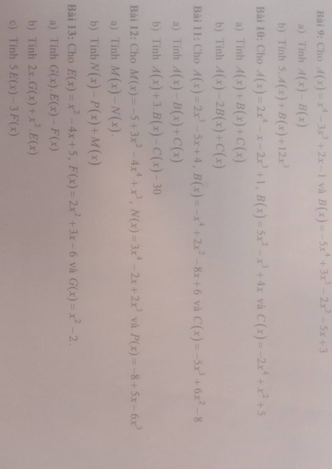 Cho A(x)=x^4-3x^3+2x-1 và B(x)=-5x^4+3x^3-2x^2-5x+3
a) Tính A(x)-B(x)
b) Tính 5.A(x)+B(x)+12x^3
Bài 10: Cho A(x)=2x^4-x-2x^3+1,B(x)=5x^2-x^3+4x và C(x)=-2x^4+x^2+5
a) Tinh A(x)+B(x)+C(x)
b) Tính A(x)-2B(x)+C(x)
Bài 11: Cho A(x)=2x^3-5x+4,B(x)=-x^4+2x^2-8x+6 và C(x)=-5x^3+6x^2-8
a) Tính A(x)-B(x)+C(x)
b) Tính A(x)+3.B(x)-C(x)-30
Bài 12: Cho M(x)=-5+3x^2-4x^4+x^3,N(x)=3x^4-2x+2x^3 và P(x)=-8+5x-6x^3
a) Tính M(x)-N(x).
b) Tính N(x)-P(x)+M(x)
Bài 13: Cho E(x)=x^2-4x+5,F(x)=2x^2+3x-6 và G(x)=x^2-2.
a) Tính G(x).E(x)-F(x)
b) Tính 2x.G(x)+x^2.E(x)
c) Tính 5E(x)-3F(x)