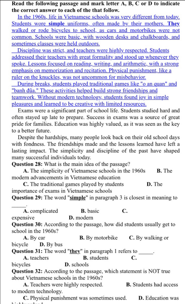 Read the following passage and mark letter A, B, C or D to indicate
the correct answer to each of the that follow.
In the 1960s, life in Vietnamese schools was very different from today.
Students wore simple uniforms, often made by their mothers. They
walked or rode bicycles to school. as cars and motorbikes were not
common. Schools were basic, with wooden desks and chalkboards, and
sometimes classes were held outdoors.
Discipline was strict, and teachers were highly respected. Students
addressed their teachers with great formality and stood up whenever they
spoke. Lessons focused on reading, writing, and arithmetic, with a strong
emphasis on memorization and recitation. Physical punishment, like a
ruler on the knuckles, was not uncommon for misbehavior.
During breaks, students played traditional games like "o an quan" and
"banh đũa." These activities helped build strong friendships and
teamwork. Without modern technology, students found joy in simple
pleasures and learned to be creative with limited resources.
Exams were a significant part of school life. Students studied hard and
often stayed up late to prepare. Success in exams was a source of great
pride for families. Education was highly valued, as it was seen as the key
to a better future.
Despite the hardships, many people look back on their old school days
with fondness. The friendships made and the lessons learned have left a
lasting impact. The simplicity and discipline of the past have shaped
many successful individuals today.
Question 28: What is the main idea of the passage?
A. The simplicity of Vietnamese schools in the 1960s B. The
modern advancements in Vietnamese education
C. The traditional games played by students D. The
importance of exams in Vietnamese schools
Question 29: The word "simple" in paragraph 3 is closest in meaning to
_.
A. complicated B. basic C.
expensive D. modern
Question 30: According to the passage, how did students usually get to
school in the 1960s?
A. By car B. By motorbike C. By walking or
bicycle D. By bus
Question 31: The word "they" in paragraph 1 refers to _.
A. teachers B. students C.
bicycles D. schools
Question 32: According to the passage, which statement is NOT true
about Vietnamese schools in the 1960s?
A. Teachers were highly respected. B. Students had access
to modern technology.
C. Physical punishment was sometimes used. D. Education was