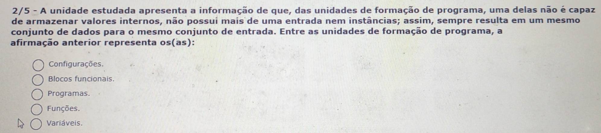 2/5 - A unidade estudada apresenta a informação de que, das unidades de formação de programa, uma delas não é capaz
de armazenar valores internos, não possui mais de uma entrada nem instâncias; assim, sempre resulta em um mesmo
conjunto de dados para o mesmo conjunto de entrada. Entre as unidades de formação de programa, a
afirmação anterior representa os(as):
Configurações.
Blocos funcionais.
Programas.
Funções.
Variáveis.