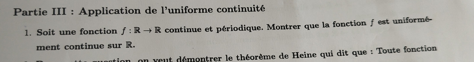 Partie III : Application de 1' uniforme continuité 
1. Soit une fonction f: Rto R continue et périodique. Montrer que la fonction f est uniformé- 
ment continue sur R. 
on veut démontrer le théorème de Heine qui dit que : Toute fonction