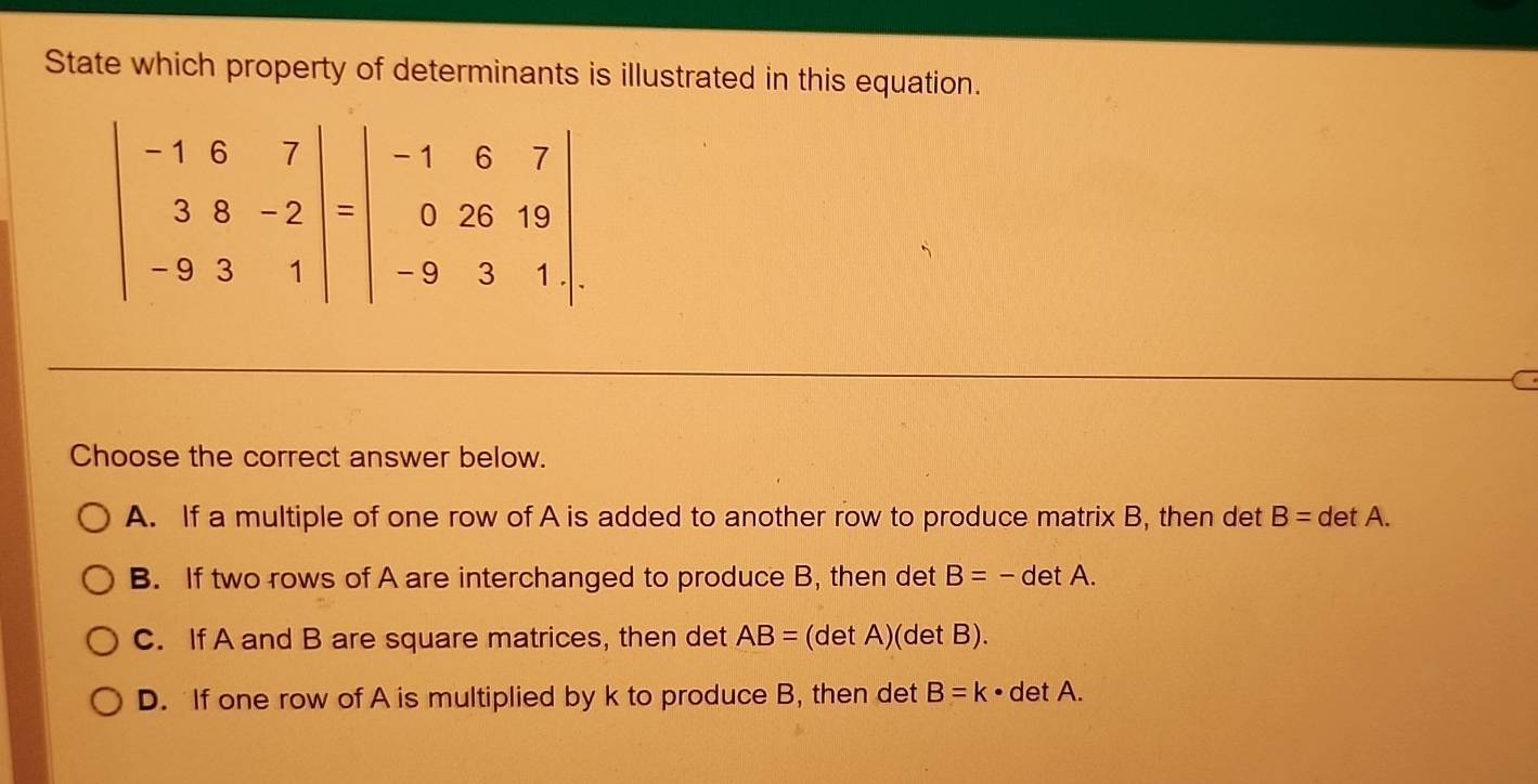 State which property of determinants is illustrated in this equation.
beginvmatrix -1&6&7 3&8&-2 -9&3&1endvmatrix =beginvmatrix -1&6&7 0&26&19 -9&3&1endvmatrix
C
Choose the correct answer below.
A. If a multiple of one row of A is added to another row to produce matrix B, then det B=detA.
B. If two rows of A are interchanged to produce B, then det B=-detA.
C. If A and B are square matrices, then det AB= (det A)(det B).
D. If one row of A is multiplied by k to produce B, then det B=k· detA.