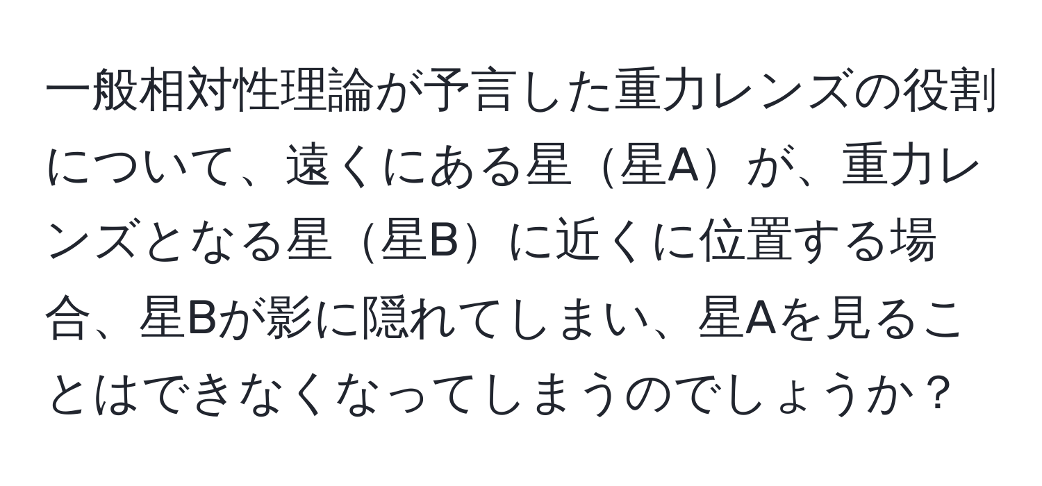 一般相対性理論が予言した重力レンズの役割について、遠くにある星星Aが、重力レンズとなる星星Bに近くに位置する場合、星Bが影に隠れてしまい、星Aを見ることはできなくなってしまうのでしょうか？