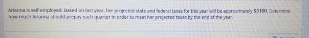 Arianna is self-employed. Based on last year, her projected state and federal taxes for this year will be approximately $5100. Determine 
how much Arianna should prepay each quarter in order to meet her projected taxes by the end of the year.