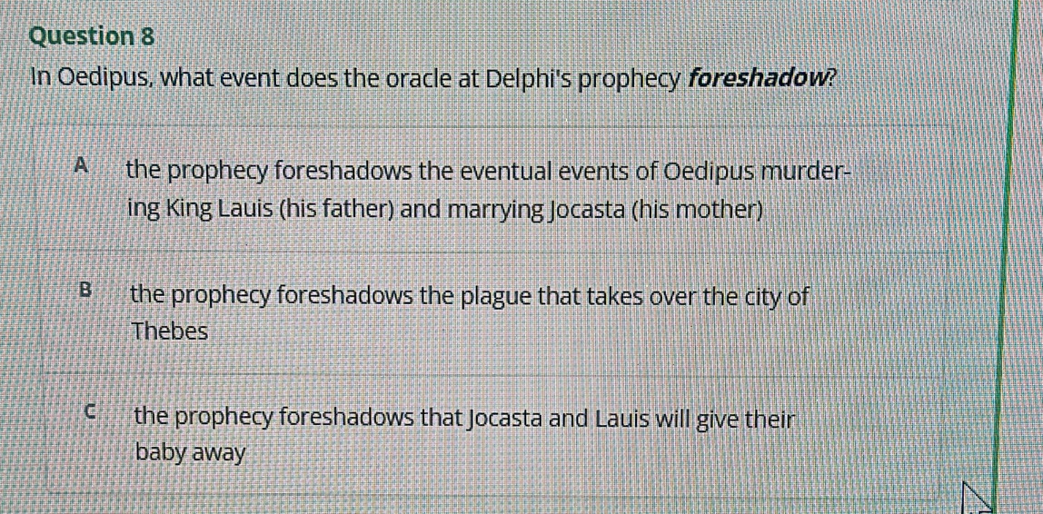 In Oedipus, what event does the oracle at Delphi's prophecy foreshadow?
A the prophecy foreshadows the eventual events of Oedipus murder-
ing King Lauis (his father) and marrying Jocasta (his mother)
B the prophecy foreshadows the plague that takes over the city of
Thebes
C the prophecy foreshadows that Jocasta and Lauis will give their
baby away