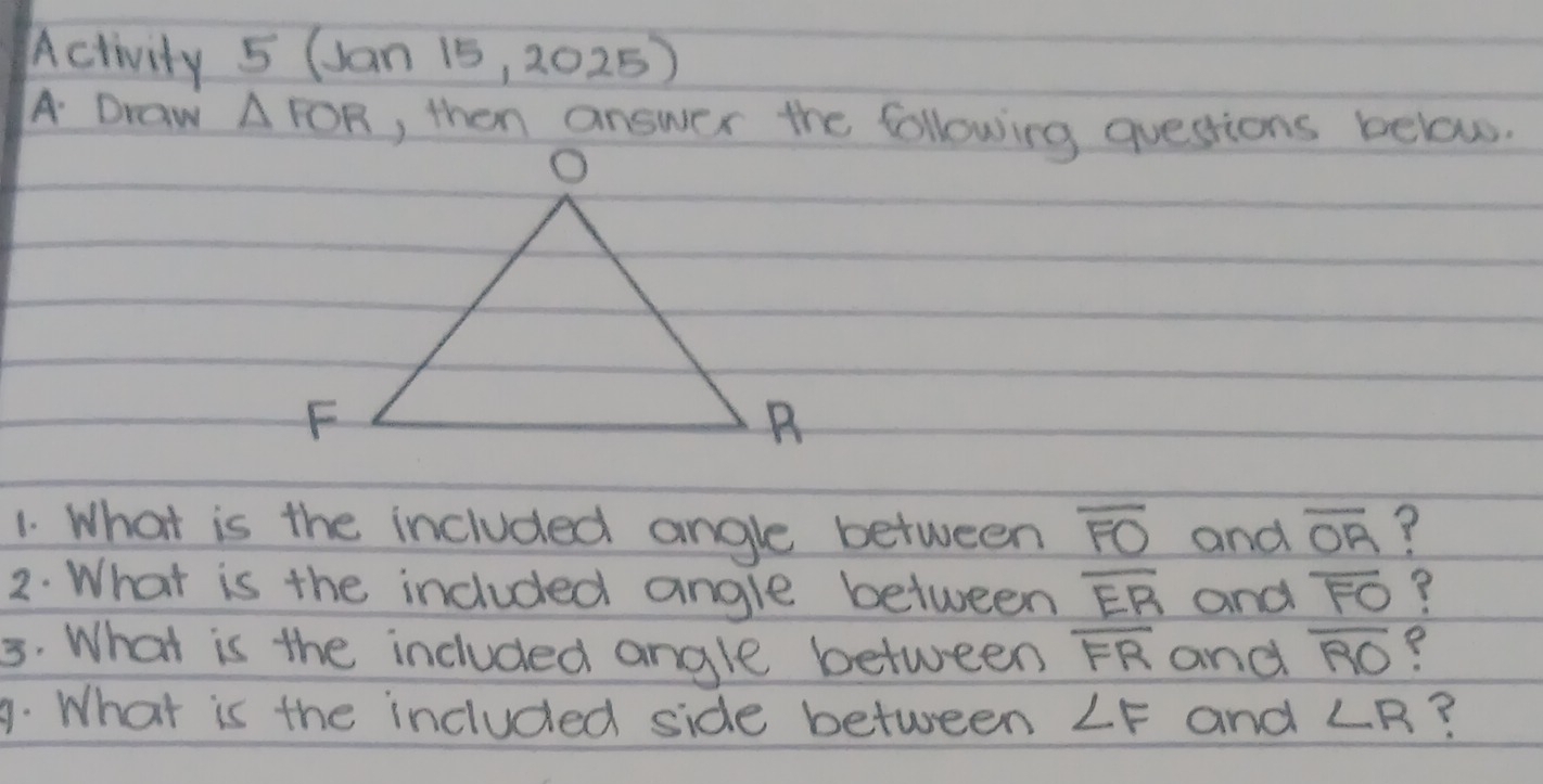 Activity 5 (an 15 ,2025) 
A Draw △ FOR , then answer the following questsions below. 
1. What is the included angle between overline FO and overline OA ? 
2. What is the included angle between overline ER and overline FO ? 
3. What is the included angle between overline FR and overline RO
A. What is the included side between ∠ F and ∠ R ?