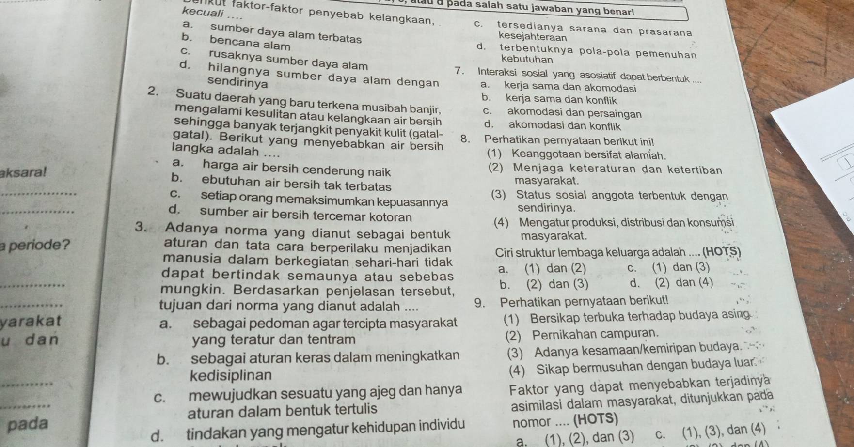 atau d pada salah satu jawaban yang benar!
kecuali ....
ankut faktor-faktor penyebab kelangkaan, c. tersedianya sarana dan prasarana
a. sumber daya alam terbatas
kesejahteraan
b. bencana alam
d. terbentuknya pola-pola pemenuhan
kebutuhan
c. rusaknya sumber daya alam 7. Interaksi sosial yang asosiatif dapat berbentuk ....
d. hilangnya sumber daya alam dengan a. kerja sama dan akomodasi
sendirinya
b. kerja sama dan konflik
2. Suatu daerah yang baru terkena musibah banjir, c. akomodasi dan persaingan
mengalami kesulitan atau kelangkaan air bersih d. akomodasi dan konflik
sehingga banyak terjangkit penyakit kulit (gatal- 8. Perhatikan pernyataan berikut ini!
gatal). Berikut yang menyebabkan air bersih
langka adalah ....
(1) Keanggotaan bersifat alamiah.
aksara!
a. harga air bersih cenderung naik (2) Menjaga keteraturan dan ketertiban
_
b. ebutuhan air bersih tak terbatas masyarakat.
(3) Status sosial anggota terbentuk dengan
_
c. setiap orang memaksimumkan kepuasannya
sendirinya.
d. sumber air bersih tercemar kotoran
(4) Mengatur produksi, distribusi dan konsumsi
3. Adanya norma yang dianut sebagai bentuk masyarakat.
a periode? aturan dan tata cara berperilaku menjadikan Ciri struktur lembaga keluarga adalah .... (HOTS)
manusia dalam berkegiatan sehari-hari tidak
_
dapat bertindak semaunya atau sebebas a. (1) dan (2) C. (1) dan (3)
mungkin. Berdasarkan penjelasan tersebut, b. (2) dan (3) d. (2) dan (4)
_
tujuan dari norma yang dianut adalah .... 9. Perhatikan pernyataan berikut!
yarakat a. sebagai pedoman agar tercipta masyarakat (1) Bersikap terbuka terhadap budaya asing
u dan yang teratur dan tentram (2) Pernikahan campuran.
b. sebagai aturan keras dalam meningkatkan (3) Adanya kesamaan/kemiripan budaya.
_
kedisiplinan
(4) Sikap bermusuhan dengan budaya luar.
c. mewujudkan sesuatu yang ajeg dan hanya Faktor yang dapat menyebabkan terjadinya
_pada asimilasi dalam masyarakat, ditunjukkan pada
aturan dalam bentuk tertulis
d. tindakan yang mengatur kehidupan individu nomor .... (HOTS)
a. (1), (2), dan (3) c. (1), (3), dan (4)