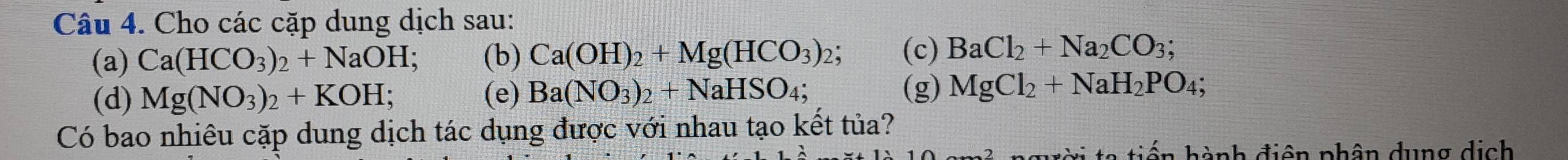 Cho các cặp dung dịch sau: 
(a) Ca(HCO_3)_2+NaOH; (b) Ca(OH)_2+Mg(HCO_3)_2; (c) BaCl_2+Na_2CO_3; 
(d) Mg(NO_3)_2+KOH; (e) Ba(NO_3)_2+NaHSO_4; (g) MgCl_2+NaH_2PO_4; 
Có bao nhiêu cặp dung dịch tác dụng được với nhau tạo kết tủa? 
* ti ế n hành điện phân dung dịch