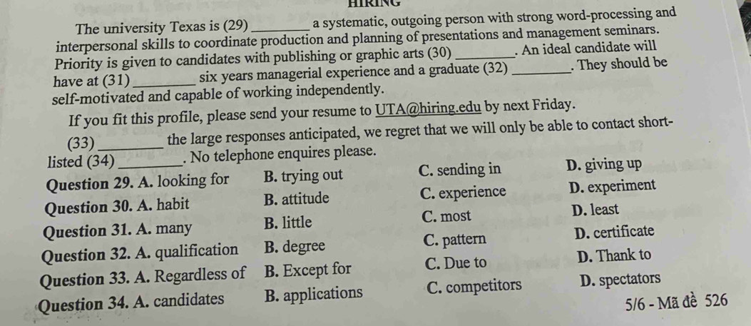 HIRING
The university Texas is (29) a systematic, outgoing person with strong word-processing and
interpersonal skills to coordinate production and planning of presentations and management seminars.
Priority is given to candidates with publishing or graphic arts (30) _. An ideal candidate will
have at (31)_ six years managerial experience and a graduate (32) _. They should be
self-motivated and capable of working independently.
If you fit this profile, please send your resume to UTA@hiring.edu by next Friday.
(33)_ the large responses anticipated, we regret that we will only be able to contact short-
listed (34) . No telephone enquires please.
Question 29. A. looking for B. trying out C. sending in D. giving up
Question 30. A. habit B. attitude C. experience D. experiment
Question 31. A. many B. little C. most D. least
C. pattern
Question 32. A. qualification B. degree D. certificate
Question 33. A. Regardless of B. Except for C. Due to D. Thank to
Question 34. A. candidates B. applications C. competitors D. spectators
5/6 - Mã đề 526