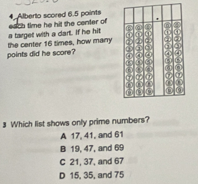 Alberto scored 6.5 points
each time he hit the center of
a target with a dart. If he hit
the center 16 times, how many 
points did he score? 
3 Which list shows only prime numbers?
A 17, 41, and 61
B 19, 47, and 69
C 21, 37, and 67
D 15, 35, and 75