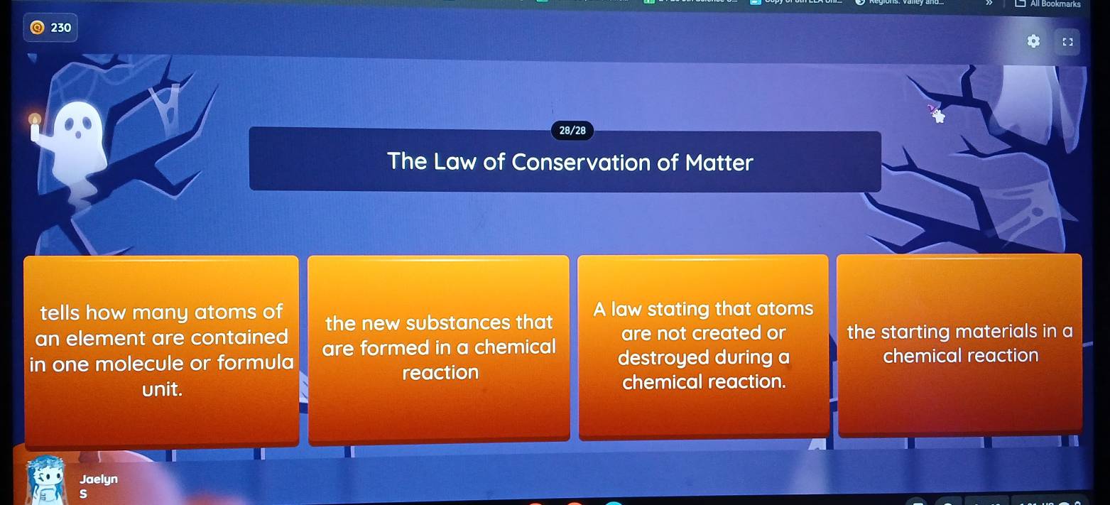 230 
[ ] 
28/28 
The Law of Conservation of Matter 
tells how many atoms of A law stating that atoms 
an element are contained the new substances that are not created or the starting materials in a 
in one molecule or formula are formed in a chemical destroyed during a chemical reaction 
reaction 
unit. chemical reaction. 
Jaelyn