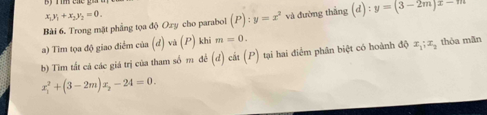 By r im các gi t
x_1y_1+x_2y_2=0. 
Bài 6. Trong mặt phẳng tọa độ Oxy cho parabol (P):y=x^2 và đường thắng (d) : y=(3-2m)x-m
a) Tìm tọa độ giao điểm của (đ) và (P) khi m=0. 
b) Tìm tất cả các giá trị của tham số m đề (d) cắt (P) tại hai điểm phân biệt có hoành độ x_1; x_2 thỏa mãn
x_1^(2+(3-2m)x_2)-24=0.