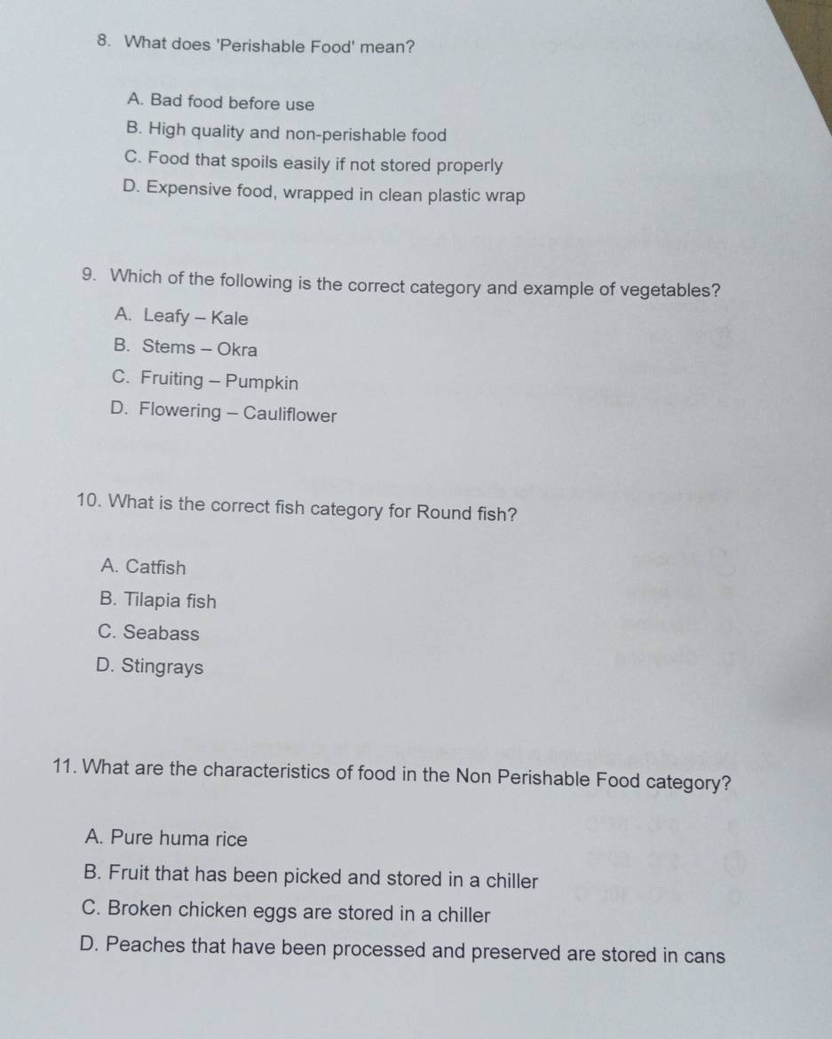 What does 'Perishable Food' mean?
A. Bad food before use
B. High quality and non-perishable food
C. Food that spoils easily if not stored properly
D. Expensive food, wrapped in clean plastic wrap
9. Which of the following is the correct category and example of vegetables?
A. Leafy - Kale
B. Stems - Okra
C. Fruiting - Pumpkin
D. Flowering - Cauliflower
10. What is the correct fish category for Round fish?
A. Catfish
B. Tilapia fish
C. Seabass
D. Stingrays
11. What are the characteristics of food in the Non Perishable Food category?
A. Pure huma rice
B. Fruit that has been picked and stored in a chiller
C. Broken chicken eggs are stored in a chiller
D. Peaches that have been processed and preserved are stored in cans