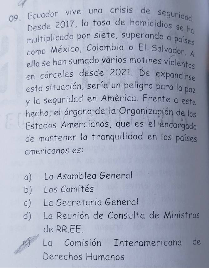 Ecuador vive una crisis de seguridad.
Desde 2017, la tasa de homicidios se ha
multiplicado por siete, superando a países
como México, Colombia o El Salvador. A
ello se han sumado varios motines violentos
en cárceles desde 2021. De expandirse
esta situación, sería un peligro para la paz
y la seguridad en América. Frente a este
hecho, el órgano de la Organización de los
Estados Amercianos, que es el encargado
de mantener la tranquilidad en los países
americanos es:
a) La Asamblea General
b) Los Comités
c) La Secretaria General
d) La Reunión de Consulta de Ministros
de RR.EE.
e) La Comisión Interamericana de
Derechos Humanos