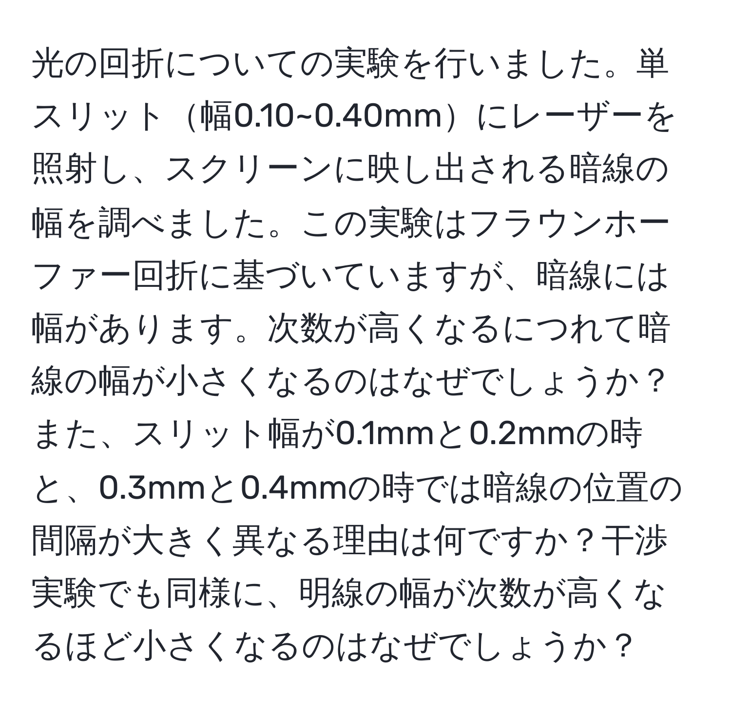 光の回折についての実験を行いました。単スリット幅0.10~0.40mmにレーザーを照射し、スクリーンに映し出される暗線の幅を調べました。この実験はフラウンホーファー回折に基づいていますが、暗線には幅があります。次数が高くなるにつれて暗線の幅が小さくなるのはなぜでしょうか？また、スリット幅が0.1mmと0.2mmの時と、0.3mmと0.4mmの時では暗線の位置の間隔が大きく異なる理由は何ですか？干渉実験でも同様に、明線の幅が次数が高くなるほど小さくなるのはなぜでしょうか？