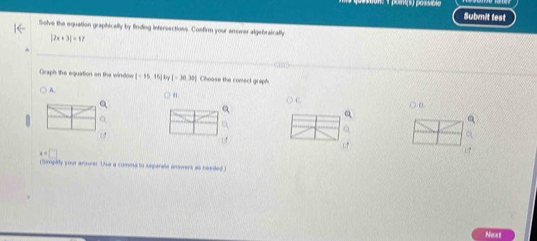 sion: 1 poini(s) possíblo
Submit test
Solve the equation graphically by finding intersections. Confirm your answer algebraically
|2x+3|=17
Graph the equation on the window [-15,15] by [-30,30] Choose the correct graph
A.
n
C.
D.
x=□
(Simplify your answer. Use a comma to separate answers as needed )
Next