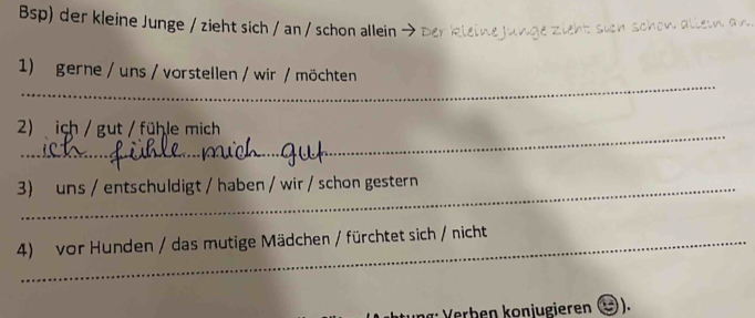 Bsp) der kleine Junge / zieht sich / an / schon allein > der kieine junge zieht sich schow altein a n 
_ 
1) gerne / uns / vorstellen / wir / möchten 
_ 
2) ich / gut / fühle mich 
3) uns / entschuldigt / haben / wir / schon gestern 
4) vor Hunden / das mutige Mädchen / fürchtet sich / nicht 
* Verben konjugieren ).