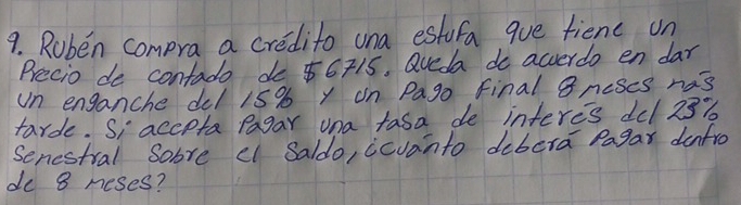 Ruben compra a credito una estufa que fienc on 
Precio de contado do $6715. Qveda do acverdo en dar 
Un enganche del 15% y on Pago final Bncses nas 
tarde. Si acepta Pagar una tasa de interes del 23%
Senestral Sobre el Saldo, icvanto dibera Pagar denfro 
de 8 neses?