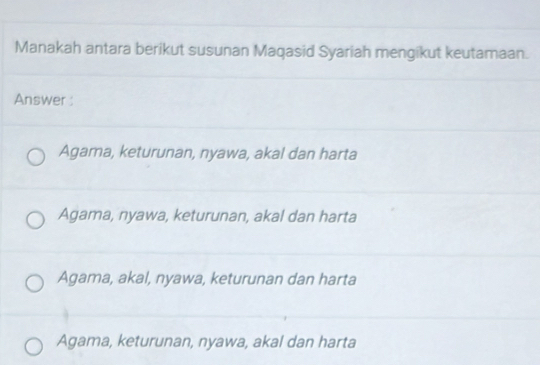 Manakah antara berikut susunan Maqasid Syariah mengikut keutamaan.
Answer :
Agama, keturunan, nyawa, akal dan harta
Agama, nyawa, keturunan, akal dan harta
Agama, akal, nyawa, keturunan dan harta
Agama, keturunan, nyawa, akal dan harta