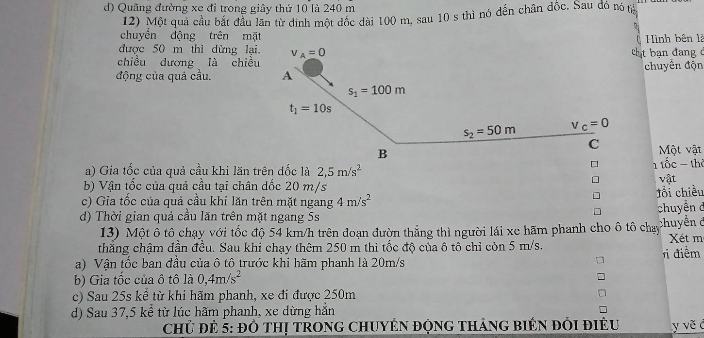 d) Quãng đường xe đi trong giây thứ 10 là 240 m
12) Một quả cầu bắt đầu lăn từ đỉnh một dốc dài 100 m, sau 10 s thì nó đến chân dốc. Sau đó nó tiển
h
chuyền động trên mặt Hình bên là
được 50 m thì dừng lại
t bạn đang ở
chiều dương là chiều
động của quả cầu.  chuyển độn
Một vật
a) Gia tốc của quả cầu khi lăn trên dốc là 2,5m/s^2 1 tốc − thờ
b) Vận tốc của quả cầu tại chân dốc 20 m/s
vật
c) Gia tốc của quả cầu khi lăn trên mặt ngang 4m/s^2 đồi chiều
chuyền đ
d) Thời gian quả cầu lăn trên mặt ngang 5s
13) Một ô tô chạy với tốc độ 54 km/h trên đoạn đườn thẳng thì người lái xe hãm phanh cho ô tô chạy Chuyền ở
Xét m
thẳng chậm dần đều. Sau khi chạy thêm 250 m thì tốc độ của ô tô chỉ còn 5 m/s.
a) Vận tốc ban đầu của ô tô trước khi hãm phanh là 20m/s ri điểm
b) Gia tốc của ô tô là 0,4m/s^2
c) Sau 25s kể từ khi hãm phanh, xe đi được 250m
d) Sau 37,5 kể từ lúc hãm phanh, xe dừng hẳn
CHủ ĐÊ 5: Đồ THị TRONG CHUYÊN ĐỌNG THẢNG BIÉN ĐỒI ĐIÊU y vẽ c